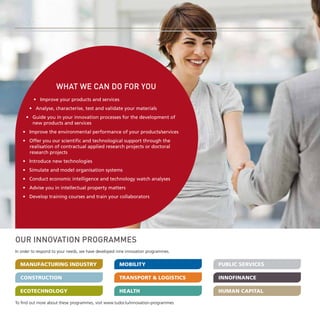 -3-

WHAT WE CAN DO FOR YOU
• Improve your products and services
• Analyse, characterise, test and validate your materials
• Guide you in your innovation processes for the development of
new products and services
• Improve the environmental performance of your products/services
• Offer you our scientific and technological support through the
realisation of contractual applied research projects or doctoral
research projects
• Introduce new technologies
• Simulate and model organisation systems
• Conduct economic intelligence and technology watch analyses
• Advise you in intellectual property matters
• Develop training courses and train your collaborators

OUR INNOVATION PROGRAMMES
In order to respond to your needs, we have developed nine innovation programmes.

MANUFACTURING Industry

Mobility

Public Services

Construction

Transport & Logistics

InnoFinance

Ecotechnology

Health

Human Capital

To find out more about these programmes, visit www.tudor.lu/innovation-programmes

 