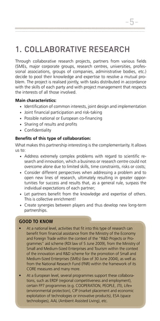 -51.	COLLABORATIVE RESEARCH
Through collaborative research projects, partners from various fields
(SMEs, major corporate groups, research centres, universities, professional associations, groups of companies, administrative bodies, etc.)
decide to pool their knowledge and expertise to resolve a mutual problem. The project is realised jointly, with tasks distributed in accordance
with the skills of each party and with project management that respects
the interests of all those involved.
Main characteristics:
•	 Identification of common interests, joint design and implementation
•	 Joint financial participation and risk-taking
•	 Possible national or European co-financing
•	 Sharing of results and profits
•	 Confidentiality
Benefits of this type of collaboration:
What makes this partnership interesting is the complementarity. It allows
us to:
•	 Address extremely complex problems with regard to scientific research and innovation, which a business or research centre could not
overcome alone due to limited skills, time constraints, risks or costs;
•	 Consider different perspectives when addressing a problem and to
open new lines of research, ultimately resulting in greater opportunities for success and results that, as a general rule, surpass the
individual expectations of each partner;
•	 Let partners benefit from the knowledge and expertise of others.
This is collective enrichment!
•	 Create synergies between players and thus develop new long-term
partnerships.

GOOD TO KNOW
•	

At a national level, activities that fit into this type of research can
benefit from financial assistance from the Ministry of the Economy
and Foreign Trade within the context of the "R&D Projects or Programmes" aid scheme (RDI law of 5 June 2009), from the Ministry of
Small and Medium-Sized Enterprises and Tourism within the context
of the innovation and R&D scheme for the promotion of Small and
Medium-Sized Enterprises (SMEs) (law of 30 June 2004), as well as
from the National Research Fund (FNR) within the framework of its
CORE measures and many more.

•	

At a European level, several programmes support these collaborations, such as ERDF (regional competitiveness and employment),
certain FP7 programmes (e.g. COOPERATION, PEOPLE, JTI), Life+
(environmental protection), CIP (market placement and economic
exploitation of technologies or innovative products), ESA (space
technologies), AAL (Ambient Assisted Living), etc.

 