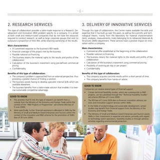 -62.	RESEARCH Services

3.	 DELIVERY OF INNOVATIVE SERVICES

This type of collaboration provides a tailor-made response to a Research, Development and Innovation (RDI) problem specific to a company. It is aimed
at both small and medium-sized companies that do not have the resources
required to conduct research, as well as large corporate groups that wish to
outsource a proportion of their RDI, while retaining ownership of the results.

Through this type of collaboration, the Centre makes available the skills and
expertise that it has built up over the years, as well as the scientific and technological means, mainly from the laboratory for material characterisation
(tests, analyses, measurements, trials) belonging to its Advanced Materials &
Structures (AMS) department. These services have a positive impact on innovation within a company.

Main characteristics:
•	 A customised response to the business’s RDI needs
•	 Financial coverage of the project met by the business
•	 Possible national co-financing
•	 The business retains the material rights to the results and profits of the
collaboration
•	 Calculation of the business’s investment using pre-defined commercial
pricing
•	 Confidentiality
Benefits of this type of collaboration:
•	 The company’s problem is approached from an external perspective, thus
providing a greater chance of finding a solution.
•	 The business avoids having to develop specialist internal skills which are
available elsewhere.
•	 The business benefits from a tailor-made solution that enables it to exercise sustainable competitive advantage.

Main characteristics:
•	 Commercial offer established at the beginning of the collaboration
•	 Possible national co-financing
•	 The business retains the material rights to the results and profits of the
collaboration
•	 Calculation of the business’s investment using commercial pricing
•	 Possibility of working per day or per project
•	 Confidentiality
Benefits of this type of collaboration:
•	 The company acquires concrete results within a short period of time.
•	 The company benefits from hands-on advice.

GOOD TO KNOW
Companies can receive several types of financial support:
•	

Certain technical feasibility studies, which are a prerequisite to R&D
projects, can be subsidised through the "Technical Feasibility Studies"
aid scheme (RDI law of 5 June 2009).

•	

The RDI law of 5 June 2009 also co-finances innovation advisory services and innovation support services within SMEs.

•	

In the fields of ecotechnology and sustainable development, certain
studies may benefit from financial support from the Ministry of the
Economy and Foreign Trade.

•	

The Ministry of Small and Medium-Sized Enterprises and Tourism assists
SMEs in their investments in expertise and advice, primarily with regard
to technology watch operations, feasibility studies or through advisory
activities regarding environmental protection.

GOOD TO KNOW
•	

•	

The activities that fit into this type of research can benefit from a
subsidy from the Ministry of the Economy and Foreign Trade within the
context of the "R&D Projects or Programmes" aid scheme (RDI law of
5 June 2009).
More specifically, further financial assistance is allocated to SMEs by the
Ministry of Small and Medium-Sized Enterprises and Tourism within the
context of the innovation and R&D scheme for the promotion of SMEs
(law of 30 June 2004).

 
