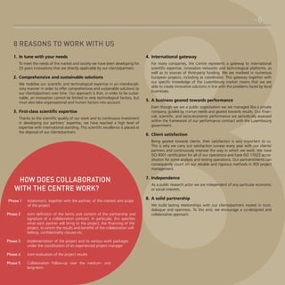 -88 reasons to work with us
1.	 In tune with your needs
To meet the needs of the market and society we have been developing for
25 years innovations that are directly applicable by our clients/partners.

2.	 Comprehensive and sustainable solutions
We mobilise our scientific and technological expertise in an interdisciplinary manner in order to offer comprehensive and sustainable solutions to
our clients/partners over time. Our approach is that, in order to be sustainable, an innovation cannot be limited to only technological factors, but
must also take organisational and human factors into account.

3.	 First-class scientific expertise
Thanks to the scientific quality of our work and to continuous investment
in developing our partners’ expertise, we have reached a high level of
expertise with international standing. This scientific excellence is placed at
the disposal of our clients/partners.

4.	 International gateway
For many companies, the Centre represents a gateway to international
scientific expertise, innovation networks and technological platforms, as
well as to sources of third-party funding. We are involved in numerous
European projects, including as coordinator. This gateway together with
our specific knowledge of the Luxembourg market means that we are
able to create innovative solutions in line with the problems faced by local
businesses.

5.	 A business geared towards performance
Even though we are a public organisation we are managed like a private
company, guided by market needs and geared towards results. Our financial, scientific, and socio-economic performance are periodically assessed
within the framework of our performance contract with the Luxembourg
government.

6.	 Client satisfaction
Being geared towards clients, their satisfaction is very important to us.
This is why we carry out satisfaction surveys every year with our clients/
partners and continuously improve the way in which we work. We have
ISO 9001 certification for all of our operations and have ISO 17025 accreditation for some analysis and testing operations. Our partners/clients can
consequently count on our reliable and rigorous methods in RDI project
management.

HOW DOES COLLABORATION
WITH THE CENTRE WORK?
Phase 1 	 Assessment, together with the partner, of the interest and scope
of the project
Phase 2 	

Joint definition of the terms and content of the partnership and
signature of a collaboration contract. In particular, this specifies
what each partner will bring to the project, the financing of the
project, to whom the results and benefits of the collaboration will
belong, confidentiality clauses etc.

Phase 3 	

Implementation of the project and its various work packages
under the coordination of an experienced project manager

Phase 4 	

Joint evaluation of the project results

Phase 5 	

Collaboration follow-up over the medium- and
long-term

7.	 Independence
As a public research actor we are independent of any particular economic
or social interests.

8.	 A solid partnership
We build lasting relationships with our clients/partners rooted in trust,
dialogue and openness. To this end, we encourage a co-designed and
collaborative approach.

 