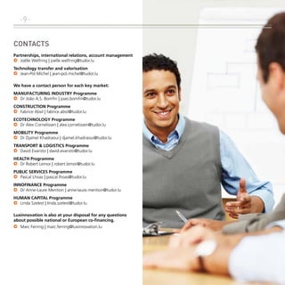 -9Contacts
Partnerships, international relations, account management
.	 Joëlle Welfring | joelle.welfring@tudor.lu
Technology transfer and valorisation
.	 Jean-Pol Michel | jean-pol.michel@tudor.lu
We have a contact person for each key market:
Manufacturing Industry Programme
.	 Dr João A.S. Bomfin | joao.bomfin@tudor.lu
Construction Programme
.	 Fabrice Absil | fabrice.absil@tudor.lu
Ecotechnology Programme
.	 Dr Alex Cornelissen | alex.cornelissen@tudor.lu
Mobility Programme
.	 Dr Djamel Khadraoui | djamel.khadraoui@tudor.lu
Transport & Logistics Programme
.	 David Evaristo | david.evaristo@tudor.lu
Health Programme
.	 Dr Robert Lemor | robert.lemor@tudor.lu
Public Services Programme
.	 Pascal Lhoas | pascal.lhoas@tudor.lu
Innofinance Programme
.	 Dr Anne-Laure Mention | anne-laure.mention@tudor.lu
Human Capital Programme
.	 Linda Szelest | linda.szelest@tudor.lu
Luxinnovation is also at your disposal for any questions
about possible national or European co-financing.
.	 Marc Ferring | marc.ferring@luxinnovation.lu

 