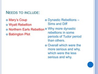 Needs to include:Mary’s CoupWyatt RebellionNorthern Earls RebellionBabington PlotDynastic Rebellions – Sims and Diff Why more dynastic rebellions in some periods of Tudor period than others.Overall which were the more serious and why, which were the less serious and why. 