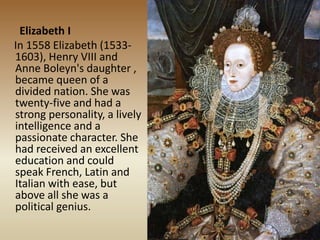 Elizabeth I
In 1558 Elizabeth (1533-
1603), Henry VIII and
Anne Boleyn's daughter ,
became queen of a
divided nation. She was
twenty-five and had a
strong personality, a lively
intelligence and a
passionate character. She
had received an excellent
education and could
speak French, Latin and
Italian with ease, but
above all she was a
political genius.
 