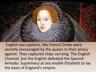 English sea captains, like Francis Drake were
secretly encouraged by the queen in their piracy
against. They captured ships carrying. The English
Channel, but the English defeated the Spanish
Armada. Supremacy at sea enable Elizabeth to lay
the basis of England's empire.
 