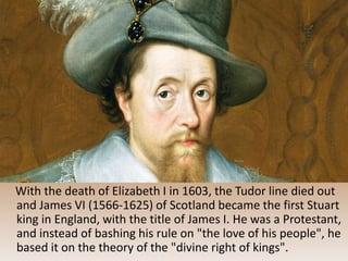 With the death of Elizabeth I in 1603, the Tudor line died out
and James VI (1566-1625) of Scotland became the first Stuart
king in England, with the title of James I. He was a Protestant,
and instead of bashing his rule on "the love of his people", he
based it on the theory of the "divine right of kings".
 