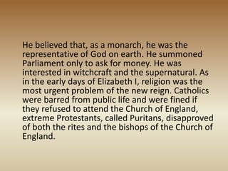 He believed that, as a monarch, he was the
representative of God on earth. He summoned
Parliament only to ask for money. He was
interested in witchcraft and the supernatural. As
in the early days of Elizabeth I, religion was the
most urgent problem of the new reign. Catholics
were barred from public life and were fined if
they refused to attend the Church of England,
extreme Protestants, called Puritans, disapproved
of both the rites and the bishops of the Church of
England.
 