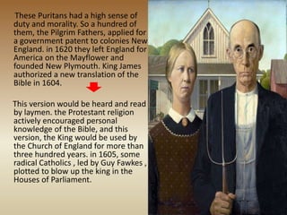 These Puritans had a high sense of
duty and morality. So a hundred of
them, the Pilgrim Fathers, applied for
a government patent to colonies New
England. in 1620 they left England for
America on the Mayflower and
founded New Plymouth. King James
authorized a new translation of the
Bible in 1604.
This version would be heard and read
by laymen. the Protestant religion
actively encouraged personal
knowledge of the Bible, and this
version, the King would be used by
the Church of England for more than
three hundred years. in 1605, some
radical Catholics , led by Guy Fawkes ,
plotted to blow up the king in the
Houses of Parliament.
 