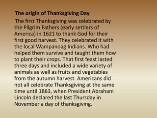 The origin of Thanksgiving Day
The first Thanksgiving was celebrated by
the Pilgrim Fathers (early settlers of
America) in 1621 to thank God for their
first good harvest. They celebrated it with
the local Wampanoag Indians. Who had
helped them survive and taught them how
to plant their crops. That first feast lasted
three days and included a wide variety of
animals as well as fruits and vegetables
from the autumn harvest. Americans did
not all celebrate Thanksgiving at the same
time until 1863, when President Abraham
Lincoln declared the last Thursday in
November a day of thanksgiving.
 