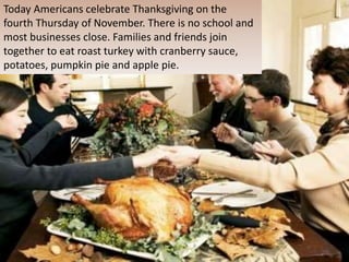 Today Americans celebrate Thanksgiving on the
fourth Thursday of November. There is no school and
most businesses close. Families and friends join
together to eat roast turkey with cranberry sauce,
potatoes, pumpkin pie and apple pie.
 