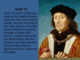 HENRY VII
Henry VII (1457-1509) who
came to the English throne
when the Wars of the Roses
ended , was the first king of
the Tudor dynasty. He tried
to consolidate his position
through: a treaty with
France, a trade treaty with
the Netherlands; and the
dynastic marriage between
his son Arthur and the
Spanish princess, Catherine
of Aragon.
 