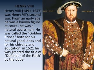 HENRY VIIII
Henry VIIII (1491-1547)
was Henry VII's second
son. From an early age
he was a known figure
at court , he was a
natural sportsman. He
was called the "Golden
Prince" both for his
natural good looks and
for his chivalry and
education. in 1521 he
was granted the title of
"Defender of the Faith"
by the pope.
 
