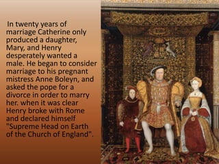 In twenty years of
marriage Catherine only
produced a daughter,
Mary, and Henry
desperately wanted a
male. He began to consider
marriage to his pregnant
mistress Anne Boleyn, and
asked the pope for a
divorce in order to marry
her. when it was clear
Henry broke with Rome
and declared himself
"Supreme Head on Earth
of the Church of England".
 