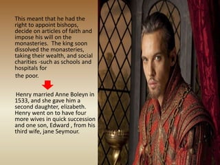 This meant that he had the
right to appoint bishops,
decide on articles of faith and
impose his will on the
monasteries. The king soon
dissolved the monasteries,
taking their wealth, and social
charities -such as schools and
hospitals for
the poor.
Henry married Anne Boleyn in
1533, and she gave him a
second daughter, elizabeth.
Henry went on to have four
more wives in quick succession
and one son, Edward , from his
third wife, jane Seymour.
 