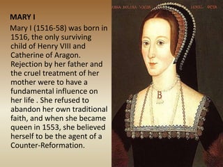 MARY I
Mary I (1516-58) was born in
1516, the only surviving
child of Henry VIII and
Catherine of Aragon.
Rejection by her father and
the cruel treatment of her
mother were to have a
fundamental influence on
her life . She refused to
abandon her own traditional
faith, and when she became
queen in 1553, she believed
herself to be the agent of a
Counter-Reformation.
 