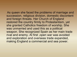 As queen she faced the problems of marriage and
succession, religious division, domestic discontent
and foreign threats. Her Church of England
restored the country firmly to Protestantism, yet
she granted Catholics freedom of worship. She
was unmarried and used this as a political
weapon. She recognized Spain as her main trade
rival and enemy. At first ,open war was avoided
and exploration and overseas trade expanded,
making England a commercial and sea power.
 