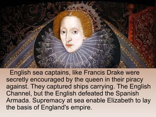 English sea captains, like Francis Drake were
secretly encouraged by the queen in their piracy
against. They captured ships carrying. The English
Channel, but the English defeated the Spanish
Armada. Supremacy at sea enable Elizabeth to lay
the basis of England's empire.
 