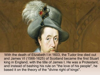 With the death of Elizabeth I in 1603, the Tudor line died out
and James VI (1566-1625) of Scotland became the first Stuart
king in England, with the title of James I. He was a Protestant,
and instead of bashing his rule on "the love of his people", he
based it on the theory of the "divine right of kings".
 