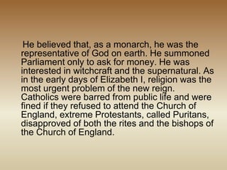 He believed that, as a monarch, he was the
representative of God on earth. He summoned
Parliament only to ask for money. He was
interested in witchcraft and the supernatural. As
in the early days of Elizabeth I, religion was the
most urgent problem of the new reign.
Catholics were barred from public life and were
fined if they refused to attend the Church of
England, extreme Protestants, called Puritans,
disapproved of both the rites and the bishops of
the Church of England.
 