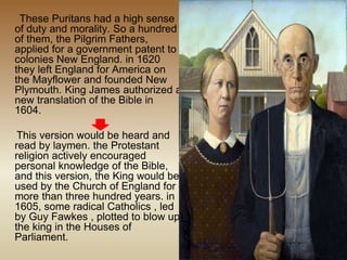 These Puritans had a high sense
of duty and morality. So a hundred
of them, the Pilgrim Fathers,
applied for a government patent to
colonies New England. in 1620
they left England for America on
the Mayflower and founded New
Plymouth. King James authorized a
new translation of the Bible in
1604.
This version would be heard and
read by laymen. the Protestant
religion actively encouraged
personal knowledge of the Bible,
and this version, the King would be
used by the Church of England for
more than three hundred years. in
1605, some radical Catholics , led
by Guy Fawkes , plotted to blow up
the king in the Houses of
Parliament.
 