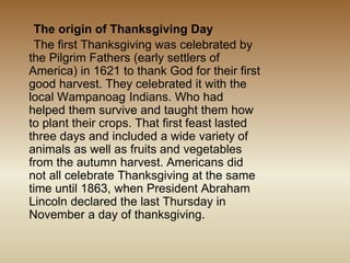 The origin of Thanksgiving Day
The first Thanksgiving was celebrated by
the Pilgrim Fathers (early settlers of
America) in 1621 to thank God for their first
good harvest. They celebrated it with the
local Wampanoag Indians. Who had
helped them survive and taught them how
to plant their crops. That first feast lasted
three days and included a wide variety of
animals as well as fruits and vegetables
from the autumn harvest. Americans did
not all celebrate Thanksgiving at the same
time until 1863, when President Abraham
Lincoln declared the last Thursday in
November a day of thanksgiving.
 