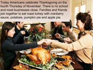 Today Americans celebrate Thanksgiving on the
fourth Thursday of November. There is no school
and most businesses close. Families and friends
join together to eat roast turkey with cranberry
sauce, potatoes, pumpkin pie and apple pie.
 