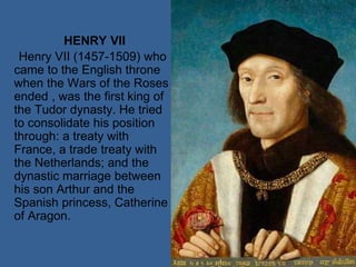 HENRY VII
Henry VII (1457-1509) who
came to the English throne
when the Wars of the Roses
ended , was the first king of
the Tudor dynasty. He tried
to consolidate his position
through: a treaty with
France, a trade treaty with
the Netherlands; and the
dynastic marriage between
his son Arthur and the
Spanish princess, Catherine
of Aragon.
 