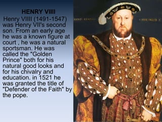 HENRY VIIII
Henry VIIII (1491-1547)
was Henry VII's second
son. From an early age
he was a known figure at
court , he was a natural
sportsman. He was
called the "Golden
Prince" both for his
natural good looks and
for his chivalry and
education. in 1521 he
was granted the title of
"Defender of the Faith" by
the pope.
 