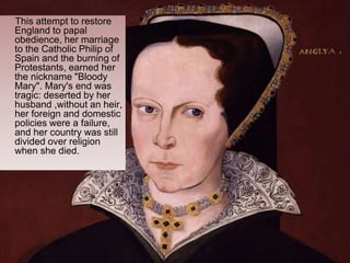 This attempt to restore
England to papal
obedience, her marriage
to the Catholic Philip of
Spain and the burning of
Protestants, earned her
the nickname "Bloody
Mary". Mary's end was
tragic: deserted by her
husband ,without an heir,
her foreign and domestic
policies were a failure,
and her country was still
divided over religion
when she died.
 
