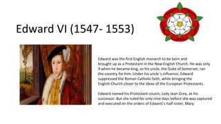 Edward VI (1547- 1553)
Edward was the first English monarch to be born and
brought up as a Protestant in the New English Church. He was only
9 when he became king, so his uncle, the Duke of Somerset, ran
the country for him. Under his uncle´s influence, Edward
suppressed the Roman Catholic faith, while bringing the
English Church closer to the ideas of the European Protestants.
Edward named his Protestant cousin, Lady Jean Grey, as his
successor. But she ruled for only nine days before she was captured
and executed on the orders of Edward´s half-sister, Mary.
 