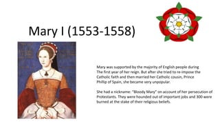 Mary I (1553-1558)
Mary was supported by the majority of English people during
The first year of her reign. But after she tried to re-impose the
Catholic faith and then married her Catholic cousin, Prince
Phillip of Spain, she became very unpopular.
She had a nickname: “Bloody Mary” on account of her persecution of
Protestants. They were hounded out of important jobs and 300 were
burned at the stake of their religious beliefs.
 
