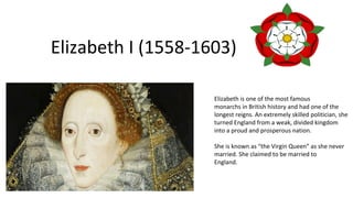 Elizabeth I (1558-1603)
Elizabeth is one of the most famous
monarchs in British history and had one of the
longest reigns. An extremely skilled politician, she
turned England from a weak, divided kingdom
into a proud and prosperous nation.
She is known as “the Virgin Queen” as she never
married. She claimed to be married to
England.
 