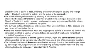 Elizabeth came to power in 1558, inheriting problems with religion, poverty and foreign
policy. Elizabeth restored the stability and the status of the monarchy:
•She solved the religious tensions by following a 'middle way' which
allowed Catholics and Puritans to keep their private beliefs as long as they went to the
Church of England in public. However, she hunted, tortured and executed Catholic priests
who came into England to undermine her power.
•She survived plots and rebellions, and executed Mary Queen of Scots in 1587 because she
saw her as a threat to her throne.
•At the time women were seen as weak and inappropriate leaders of a nation. To combat this
perception she tried to use her unmarried status as a way of strengthening her political
control in England and abroad.
•Elizabeth encouraged the 'Gloriana' (glorious woman) myth, and commissioned portraits
which presented her as pure and powerful. Her reign was a time of art, music and literature.
•She defeated the Spanish Armada- a vast fleet of warships from the then world super power.
By defeating Spain, England was on the way to being a world power by her death and one
which had set up its first colony, Virginia in North America.
 