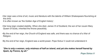 •Her reign was a time of art, music and literature with the talents of William Shakespeare flourishing at
this time.
It is often known as 'the Golden Age of English history'.
•Her long reign created stability. When she died, James VI of Scotland, the son of her cousin Mary
Queen of Scots, inherited the throne peacefully.
•By the end of her reign, the Church of England was safe, and there was no chance of a War of
Religion.
•By the end of her reign, England was a world power. Pope Sixtus V could not understand it:
"She is only a woman, only mistress of half an island, and yet she makes herself feared by
Spain, by France, by all.“
Pope Sixtus V
 