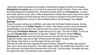 While Italy turned to painters and sculptors, Elizabethan England turned to the theatre.
Elizabethan inn-yards were one of the first venues for English theatre. These inns, which
provided lodging and entertainment, attracted traveling actors and troubadours, or poets
who wrote verse to music. Soon crafty entrepreneurs realized there was money to be made
by producing plays and then teaming with inn owners to charge for the performances. One
of the first Englishmen to jump on this profitable performing bandwagon was James
Burbage.
These inn-yards, being very profitable, soon grew into full-blown theatre houses. Among
the most famous is the Globe Theatre of London. This theatre, built to mimic the Roman
amphitheaters, was home to the original works of London's most famous playwrights.
There was Christopher Marlowe, made famous by his play, The Jew of Malta. To him we
can add Thomas Kyd, known for his Spanish Tragedy. Of course, there's William
Shakespeare, whose name has become synonymous with the word 'playwright.' To
England's Golden Age and to high schools across the globe, he gave works
like Hamlet, King Henry V, and the tragic Romeo and Juliet.
Although the arts had been enjoyed throughout history, Elizabeth's Golden Age opened
them up to every class of society. The upper-class nobility, the middle-class merchant, and
the commoner all enjoyed this entertainment of the day. Just like today, the better the seat,
the higher the price, but admission was available to all.
 