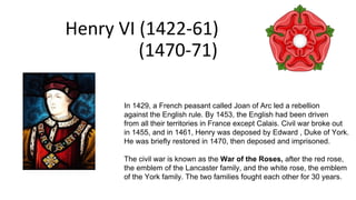 Henry VI (1422-61)
(1470-71)
In 1429, a French peasant called Joan of Arc led a rebellion
against the English rule. By 1453, the English had been driven
from all their territories in France except Calais. Civil war broke out
in 1455, and in 1461, Henry was deposed by Edward , Duke of York.
He was briefly restored in 1470, then deposed and imprisoned.
The civil war is known as the War of the Roses, after the red rose,
the emblem of the Lancaster family, and the white rose, the emblem
of the York family. The two families fought each other for 30 years.
 