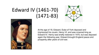 Edward IV (1461-70)
(1471-83)
At the age of 18, Edward, Duke of York deposed and
imprisoned his cousin, Henry VI, and was crowned king as
Edward IV. Henry was briefly restored in 1470, but was deposed
again the following year. Edward brought England peace and
prosperity after years of civil war.
 