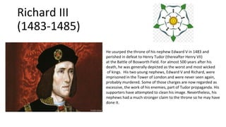 Richard III
(1483-1485)
He usurped the throne of his nephew Edward V in 1483 and
perished in defeat to Henry Tudor (thereafter Henry VII)
at the Battle of Bosworth Field. For almost 500 years after his
death, he was generally depicted as the worst and most wicked
of kings. His two young nephews, Edward V and Richard, were
imprisoned in the Tower of London and were never seen again,
probably murdered. Some of those charges are now regarded as
excessive, the work of his enemies, part of Tudor propaganda. His
supporters have attempted to clean his image. Nevertheless, his
nephews had a much stronger claim to the throne so he may have
done it.
 