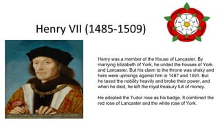 Henry VII (1485-1509)
Henry was a member of the House of Lancaster. By
marrying Elizabeth of York, he united the houses of York
and Lancaster. But his claim to the throne was shaky and
here were uprisings against him in 1487 and 1491. But
he taxed the nobility heavily and broke their power, and
when he died, he left the royal treasury full of money.
He adopted the Tudor rose as his badge. It combined the
red rose of Lancaster and the white rose of York.
 