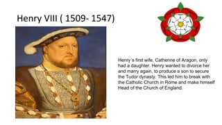 Henry VIII ( 1509- 1547)
Henry´s first wife, Catherine of Aragon, only
had a daughter. Henry wanted to divorce her
and marry again, to produce a son to secure
the Tudor dynasty. This led him to break with
the Catholic Church in Rome and make himself
Head of the Church of England.
 