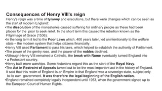 Consequences of Henry VIII's reign
Henry's reign was a time of tyranny and executions, but there were changes which can be seen as
the start of modern England:
•The dissolution of the monasteries caused suffering for ordinary people as these had been
places for the poor to seek relief. In the short term this caused the rebellion known as the
Pilgrimage of Grace (1536).
•In the long term it led to the Poor Laws which, 400 years later, led unintentionally to the welfare
state – the modern system that helps citizens financially.
•Henry VIII used Parliament to pass his laws, which helped to establish the authority of Parliament.
•The power of the gentry rose, and the power of the nobles declined.
•Although Henry VIII remained a Catholic, the break with Rome eventually turned England into
• a Protestant country.
•Henry built more warships. Some historians regard this as the start of the Royal Navy.
•The Act in Restraint of Appeals turned out to be the most important act in the history of England.
It said that this realm of England is an Empire ie that England was a sovereign state, subject only
to its own government. It was therefore the legal beginning of the English nation.
•England remained completely legally independent until 1953, when the government signed up to
the European Court of Human Rights.
 