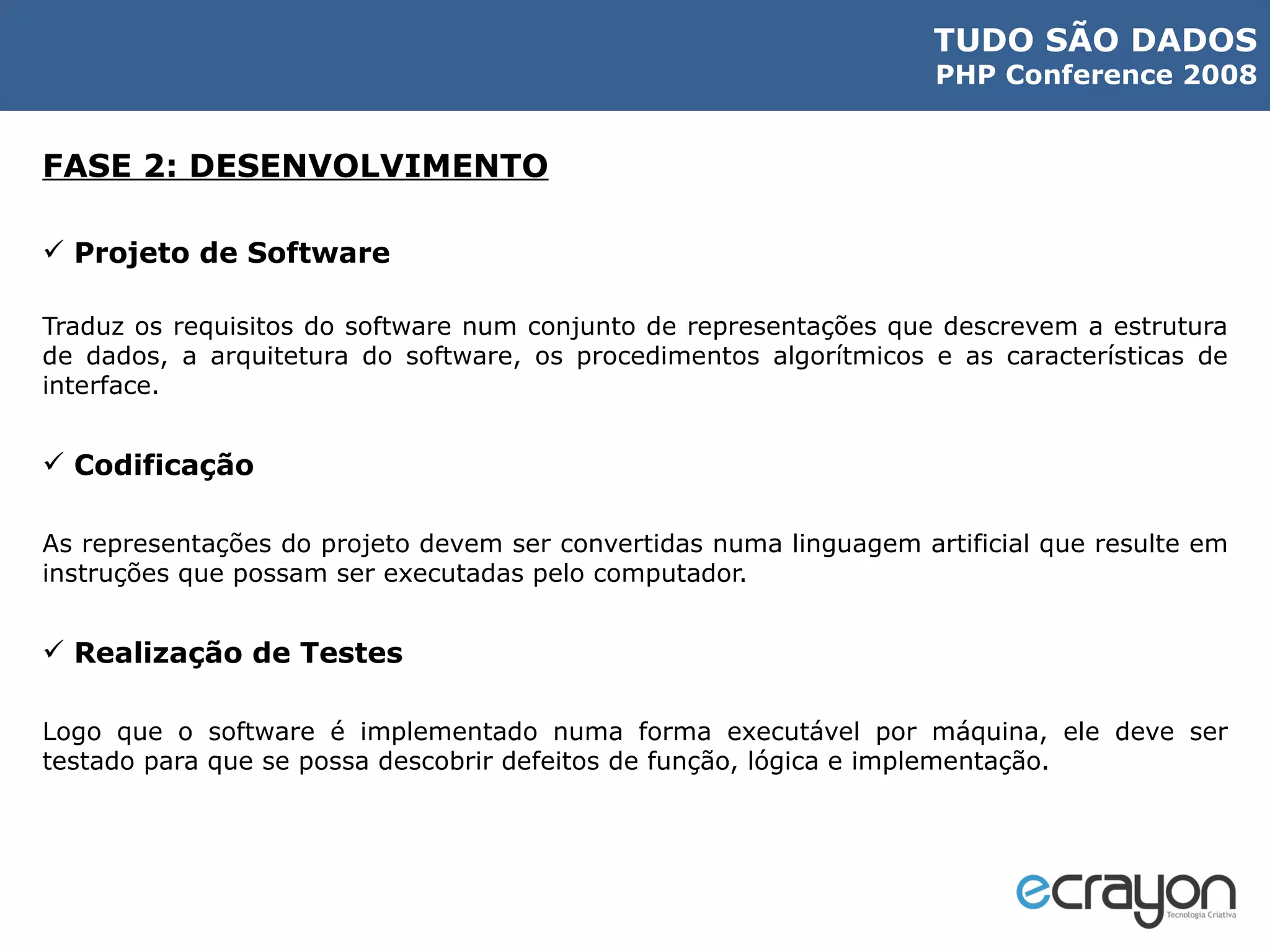 FASE 2: DESENVOLVIMENTO Projeto de Software Traduz os requisitos do software num conjunto de representações que descrevem a estrutura de dados, a arquitetura do software, os procedimentos algorítmicos e as características de interface. Codificação As representações do projeto devem ser convertidas numa linguagem artificial que resulte em instruções que possam ser executadas pelo computador. Realização de Testes Logo que o software é implementado numa forma executável por máquina, ele deve ser testado para que se possa descobrir defeitos de função, lógica e implementação. 