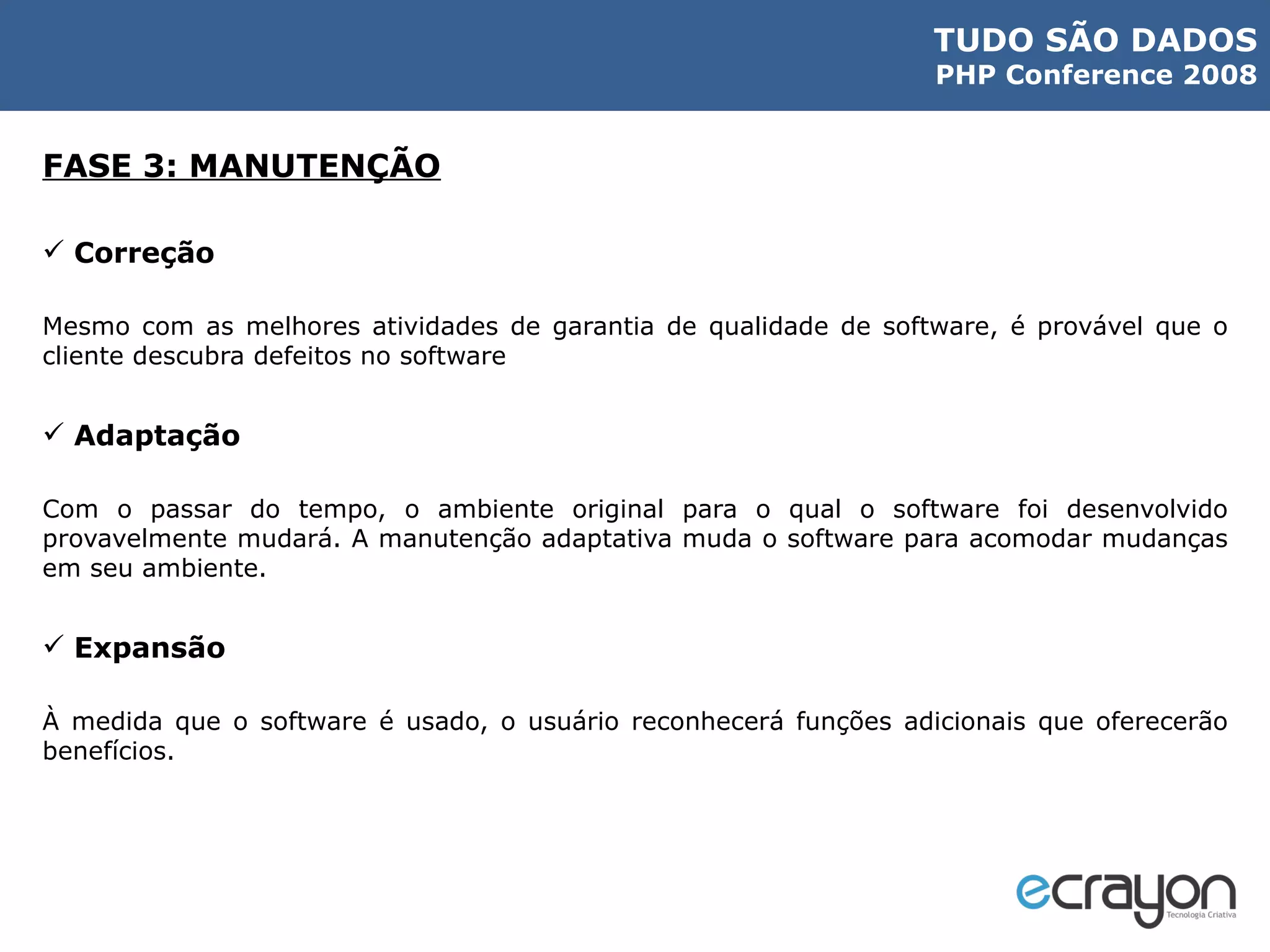 FASE 3: MANUTENÇÃO Correção Mesmo com as melhores atividades de garantia de qualidade de software, é provável que o cliente descubra defeitos no software Adaptação Com o passar do tempo, o ambiente original para o qual o software foi desenvolvido provavelmente mudará. A manutenção adaptativa muda o software para acomodar mudanças em seu ambiente. Expansão À medida que o software é usado, o usuário reconhecerá funções adicionais que oferecerão benefícios. 