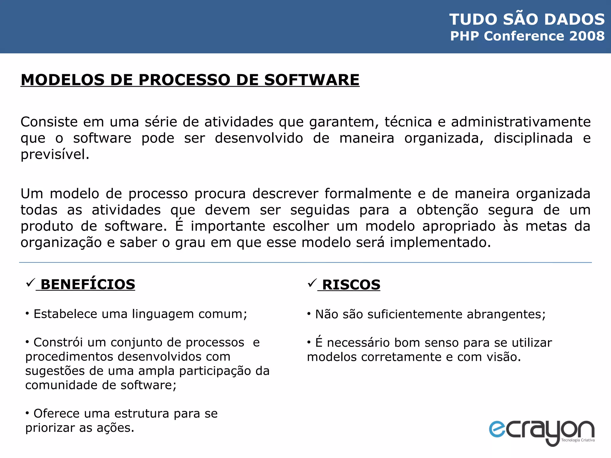 MODELOS DE PROCESSO DE SOFTWARE Consiste em uma série de atividades que garantem, técnica e administrativamente que o software pode ser desenvolvido de maneira organizada, disciplinada e previsível. Um modelo de processo procura descrever formalmente e de maneira organizada todas as atividades que devem ser seguidas para a obtenção segura de um produto de software. É importante escolher um modelo apropriado às metas da organização e saber o grau em que esse modelo será implementado. BENEFÍCIOS Estabelece uma linguagem comum; Constrói um conjunto de processos  e  procedimentos desenvolvidos com sugestões de uma ampla participação da comunidade de software; Oferece uma estrutura para se priorizar as ações. RISCOS Não são suficientemente abrangentes; É necessário bom senso para se utilizar modelos corretamente e com visão. 