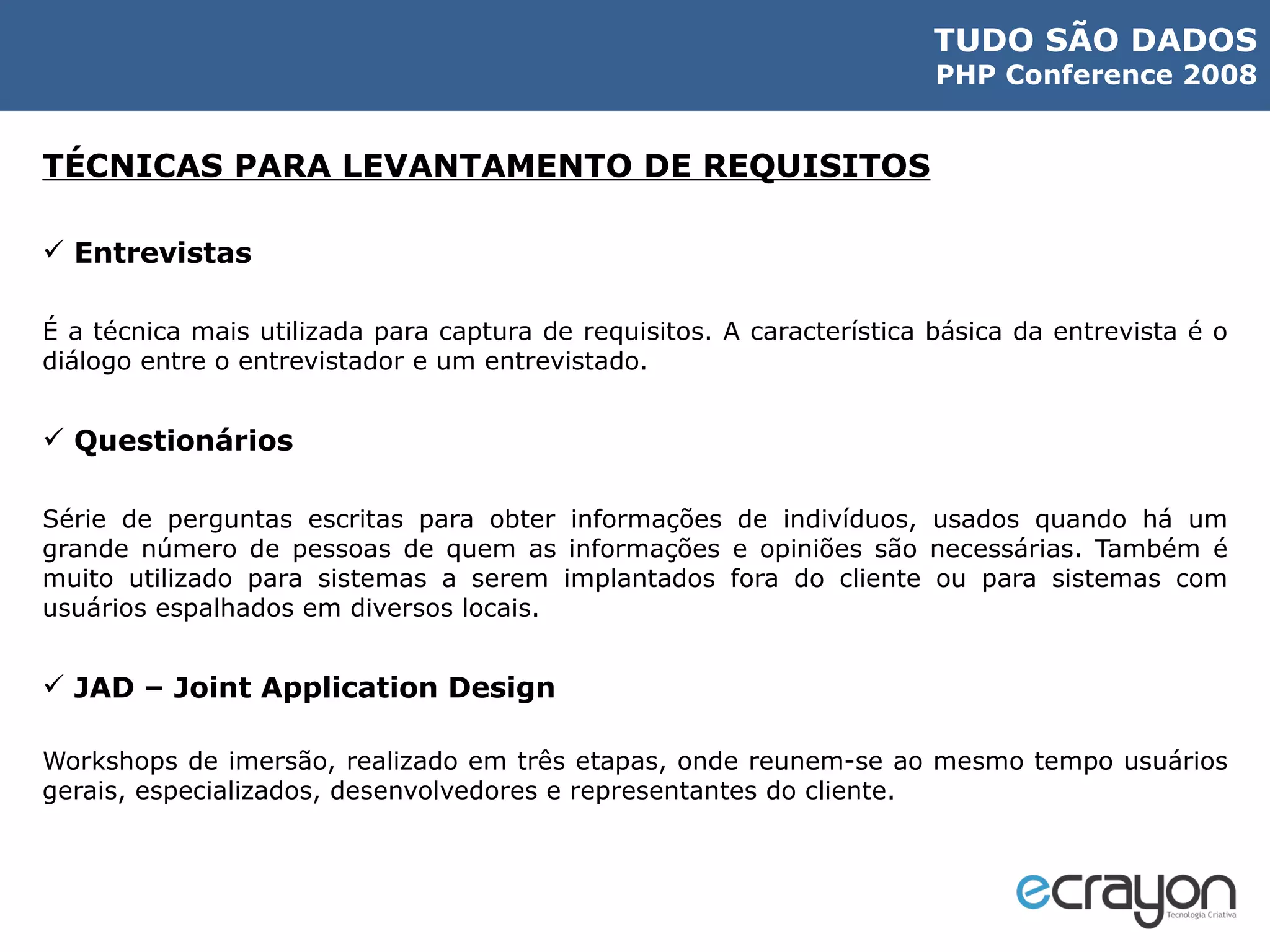 TÉCNICAS PARA LEVANTAMENTO DE REQUISITOS Entrevistas É a técnica mais utilizada para captura de requisitos. A característica básica da entrevista é o diálogo entre o entrevistador e um entrevistado. Questionários Série de perguntas escritas para obter informações de indivíduos, usados quando há um grande número de pessoas de quem as informações e opiniões são necessárias. Também é muito utilizado para sistemas a serem implantados fora do cliente ou para sistemas com usuários espalhados em diversos locais. JAD – Joint Application Design Workshops de imersão, realizado em três etapas, onde reunem-se ao mesmo tempo usuários gerais, especializados, desenvolvedores e representantes do cliente. 