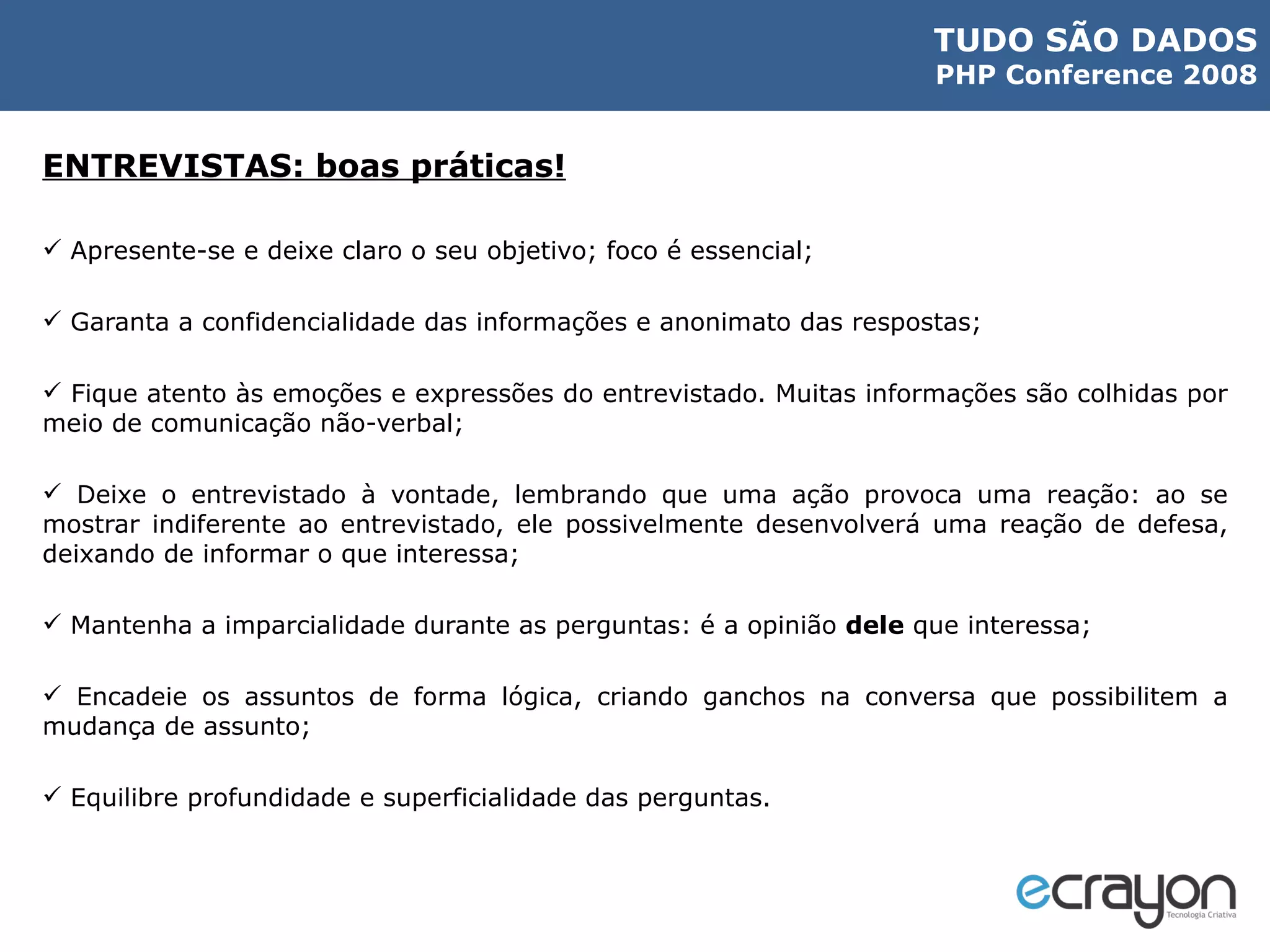 ENTREVISTAS: boas práticas! Apresente-se e deixe claro o seu objetivo; foco é essencial; Garanta a confidencialidade das informações e anonimato das respostas; Fique atento às emoções e expressões do entrevistado. Muitas informações são colhidas por meio de comunicação não-verbal; Deixe o entrevistado à vontade, lembrando que uma ação provoca uma reação: ao se mostrar indiferente ao entrevistado, ele possivelmente desenvolverá uma reação de defesa, deixando de informar o que interessa; Mantenha a imparcialidade durante as perguntas: é a opinião  dele  que interessa; Encadeie os assuntos de forma lógica, criando ganchos na conversa que possibilitem a mudança de assunto; Equilibre profundidade e superficialidade das perguntas. 