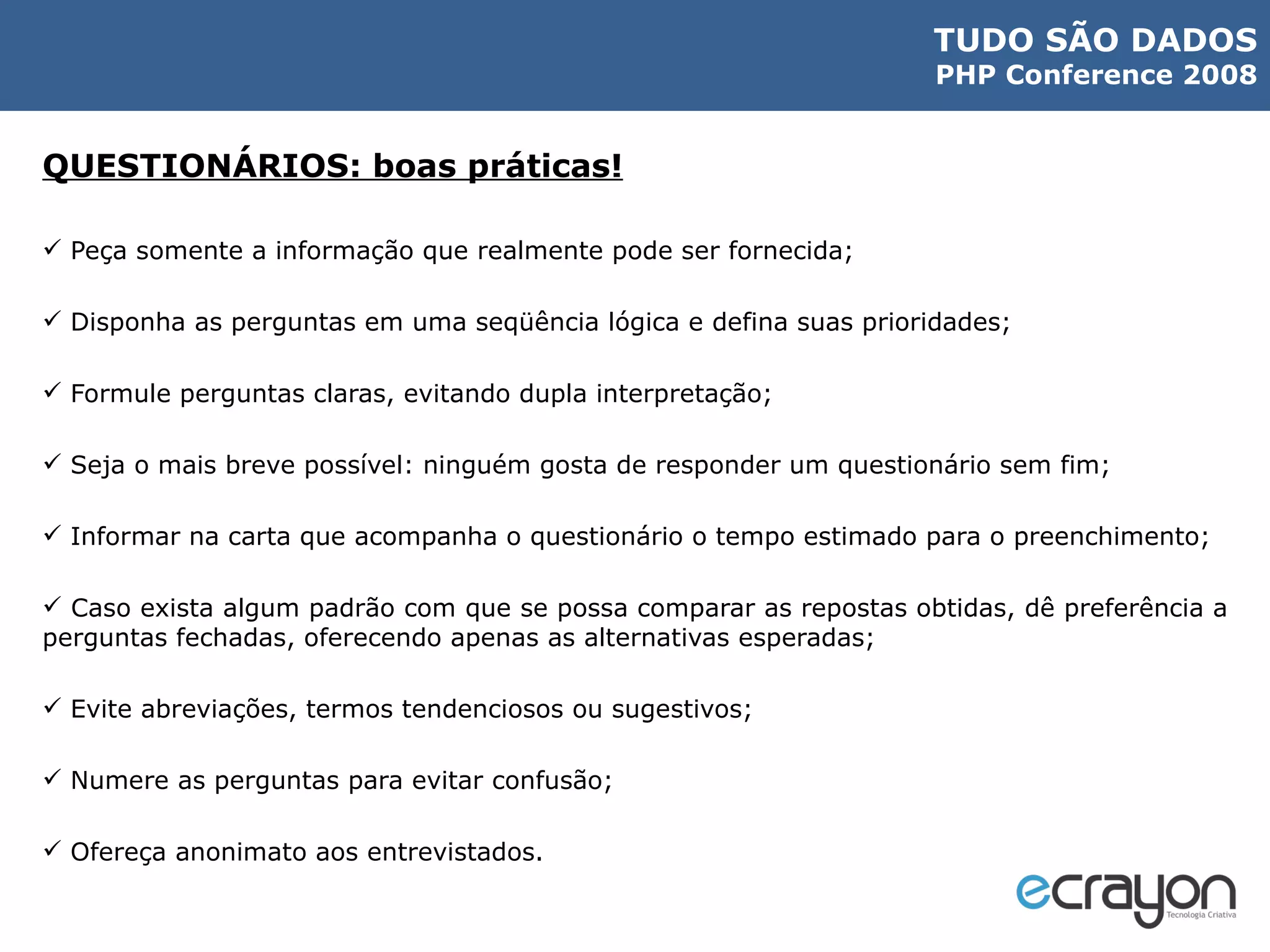 QUESTIONÁRIOS: boas práticas! Peça somente a informação que realmente pode ser fornecida; Disponha as perguntas em uma seqüência lógica e defina suas prioridades; Formule perguntas claras, evitando dupla interpretação; Seja o mais breve possível: ninguém gosta de responder um questionário sem fim; Informar na carta que acompanha o questionário o tempo estimado para o preenchimento; Caso exista algum padrão com que se possa comparar as repostas obtidas, dê preferência a perguntas fechadas, oferecendo apenas as alternativas esperadas; Evite abreviações, termos tendenciosos ou sugestivos; Numere as perguntas para evitar confusão; Ofereça anonimato aos entrevistados. 