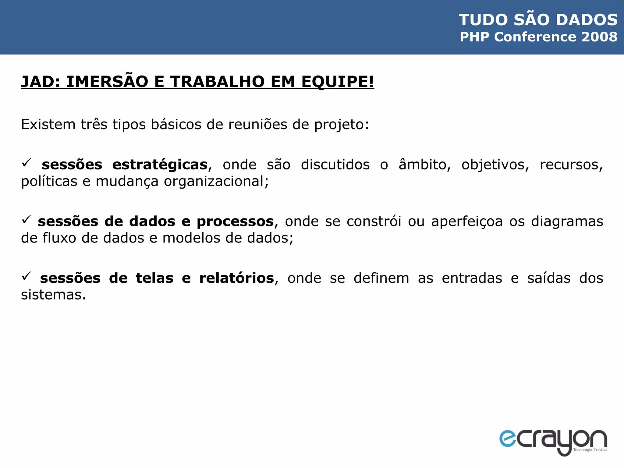 JAD: IMERSÃO E TRABALHO EM EQUIPE! Existem três tipos básicos de reuniões de projeto: sessões estratégicas , onde são discutidos o âmbito, objetivos, recursos, políticas e mudança organizacional; sessões de dados e processos , onde se constrói ou aperfeiçoa os diagramas de fluxo de dados e modelos de dados; sessões de telas e relatórios , onde se definem as entradas e saídas dos sistemas. 