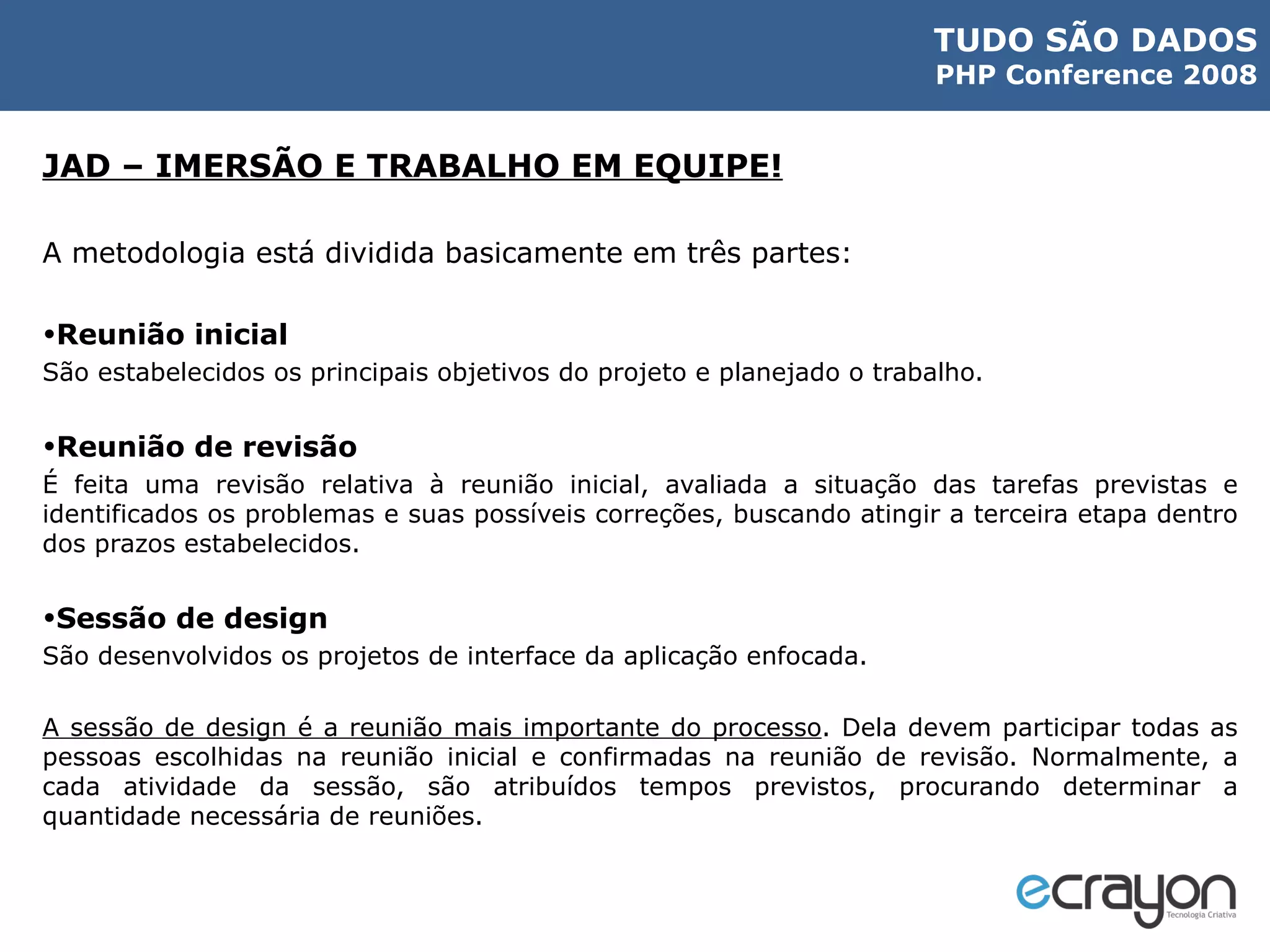 JAD – IMERSÃO E TRABALHO EM EQUIPE! A metodologia está dividida basicamente em três partes: Reunião inicial São estabelecidos os principais objetivos do projeto e planejado o trabalho. Reunião de revisão É feita uma revisão relativa à reunião inicial, avaliada a situação das tarefas previstas e identificados os problemas e suas possíveis correções, buscando atingir a terceira etapa dentro dos prazos estabelecidos. Sessão de design São desenvolvidos os projetos de interface da aplicação enfocada. A sessão de design é a reunião mais importante do processo . Dela devem participar todas as pessoas escolhidas na reunião inicial e confirmadas na reunião de revisão. Normalmente, a cada atividade da sessão, são atribuídos tempos previstos, procurando determinar a quantidade necessária de reuniões. 
