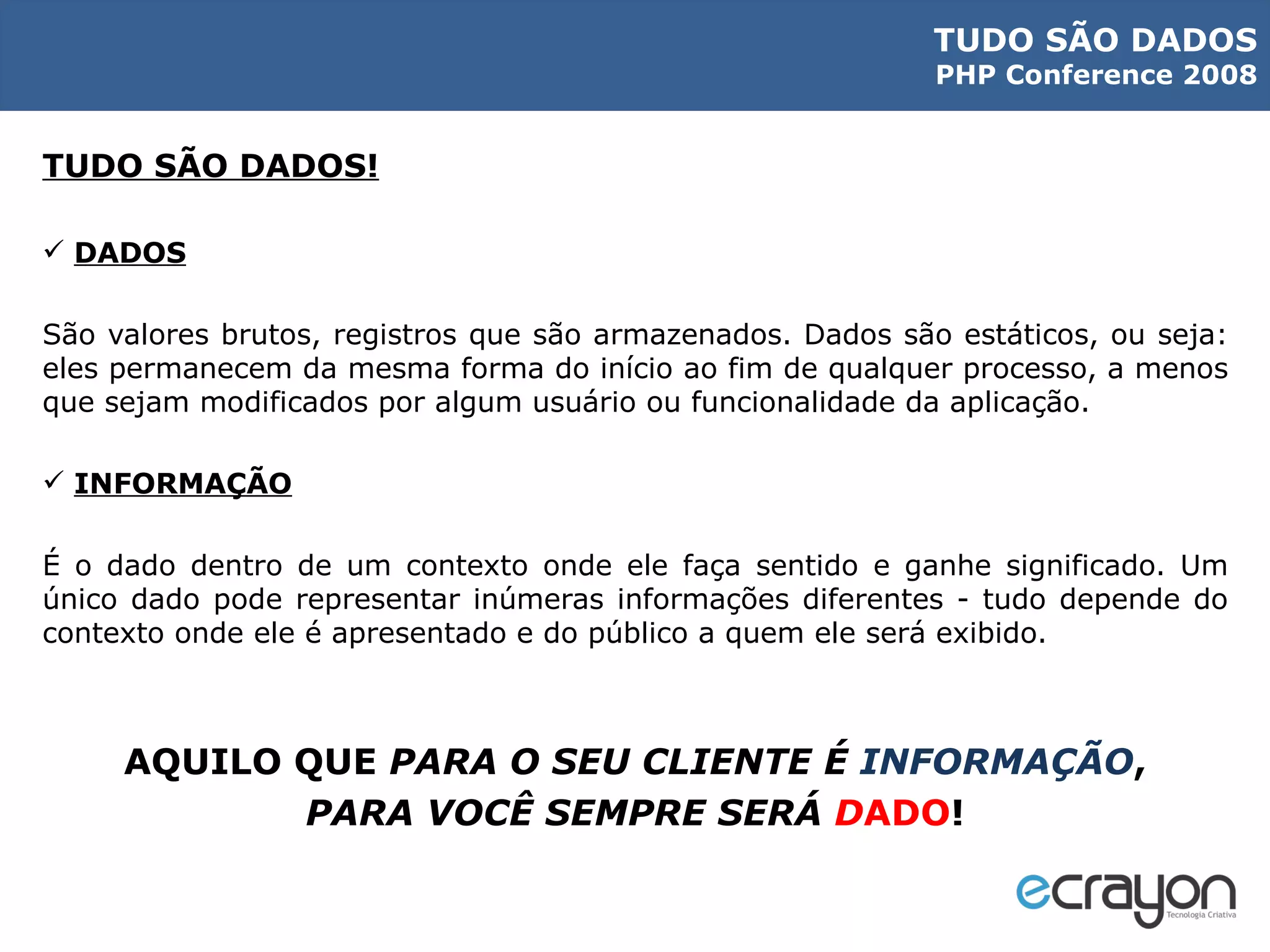 TUDO SÃO DADOS! DADOS São valores brutos, registros que são armazenados. Dados são estáticos, ou seja: eles permanecem da mesma forma do início ao fim de qualquer processo, a menos que sejam modificados por algum usuário ou funcionalidade da aplicação. INFORMAÇÃO É o dado dentro de um contexto onde ele faça sentido e ganhe significado. Um único dado pode representar inúmeras informações diferentes - tudo depende do contexto onde ele é apresentado e do público a quem ele será exibido. AQUILO QUE  PARA O SEU CLIENTE É  INFORMAÇÃO , PARA VOCÊ SEMPRE SERÁ  D ADO ! 