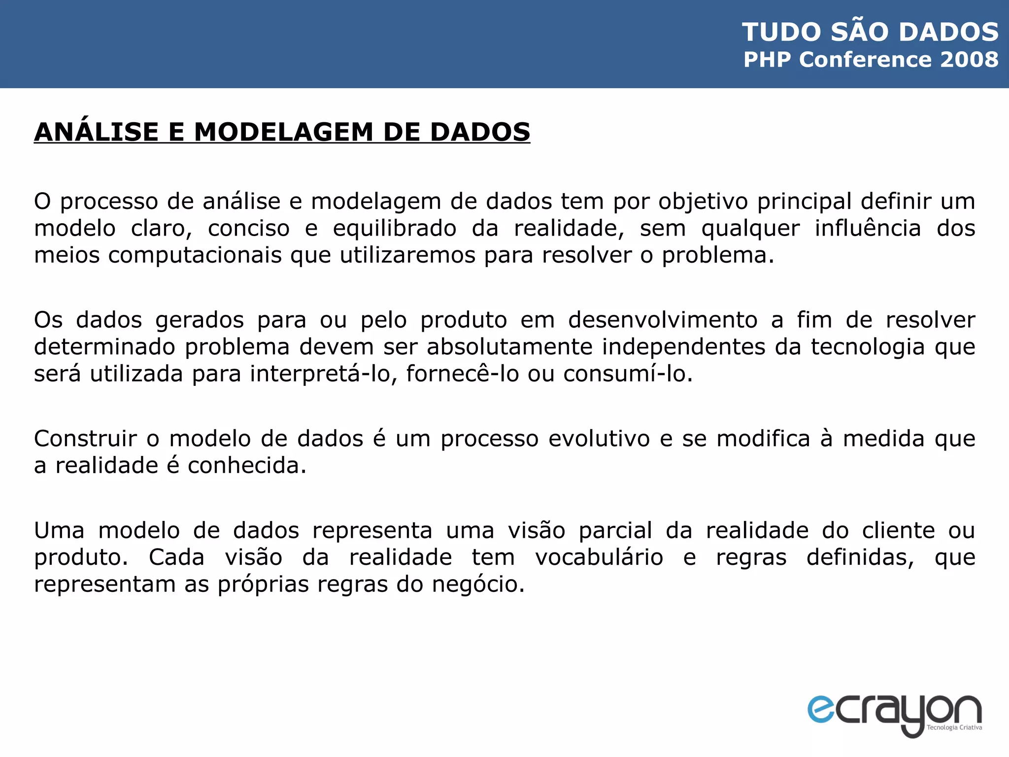 ANÁLISE E MODELAGEM DE DADOS O processo de análise e modelagem de dados tem por objetivo principal definir um modelo claro, conciso e equilibrado da realidade, sem qualquer influência dos meios computacionais que utilizaremos para resolver o problema.  Os dados gerados para ou pelo produto em desenvolvimento a fim de resolver determinado problema devem ser absolutamente independentes da tecnologia que será utilizada para interpretá-lo, fornecê-lo ou consumí-lo. Construir o modelo de dados é um processo evolutivo e se modifica à medida que a realidade é conhecida. Uma modelo de dados representa uma visão parcial da realidade do cliente ou produto. Cada visão da realidade tem vocabulário e regras definidas, que representam as próprias regras do negócio. 